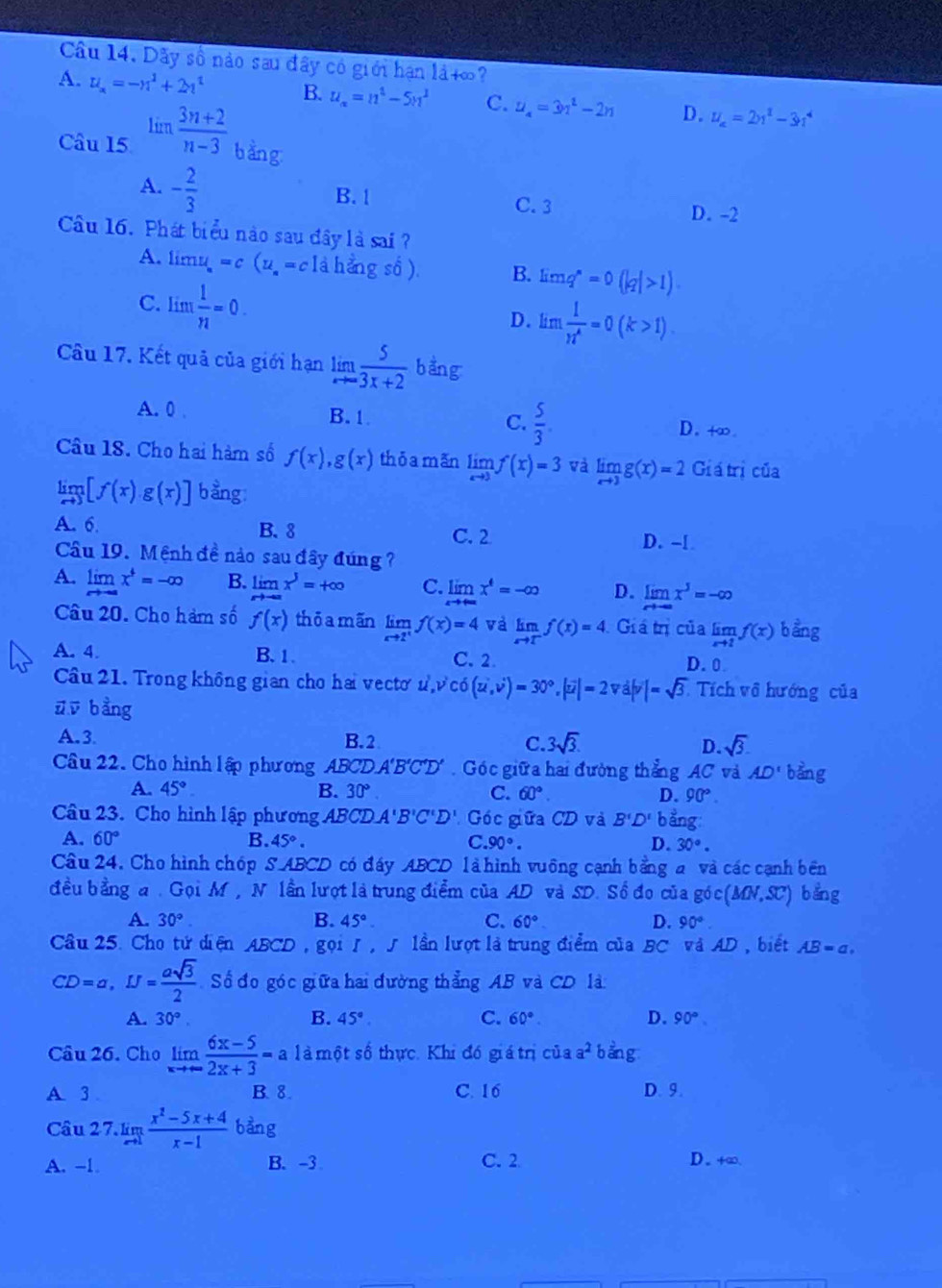 Dãy số nào sau đây có giới hạn là+∞?
A. u_x=-n^2+2n^2 B. u_n=n^2-5n^2 C. u_4=3n^2-2n D. u_a=2u^2-3u^4
Câu 15 limlimits  (3n+2)/n-3  bàng
A. - 2/3  B. 1 D. -2
C. 3
Câu 16. Phát biểu nào sau đây là sai ?
A. li mu_a=c(u_a=clahengso). B. limlimits q^n=0(|q|>1)
C. lim  1/n =0.
D. lim  1/n^4 =0(k>1).
Câu 17. Kết quả của giới hạn limlimits _xto ∈fty  5/3x+2  bằng
A. 0 . B.1 C.  5/3 . D.+∞.
Câu 18. Cho hai hàm số f(x),g(x) thōa mǎn limlimits _xto 3f(x)=3 và limlimits _xto 3g(x)=2 Gi átrị của
limlimits _xto 3[f(x)· g(x)] bang:
A. 6. B.8
C. 2 D. -[
Câu 19. Mệnh đề nào sau đây đúng  ?
A. limlimits _xto -∈fty x^+=-∈fty B. limlimits _xto -∈fty x^3=+∈fty C. limlimits x^4=-∈fty D. limlimits _xto -∈fty x^3=-∈fty
Câu 20. Cho hàm số f(x) thōa mãn limlimits _xto 2^+f(x)=4 và limlimits _xto T^-f(x Giá trị của limlimits _xto 1f(x) bằng
A. 4. B. 1. C. 2. D. 0
Câu 21. Trong không gian cho hai vecto u^2,v^2c)=3)=30°,|vector ,|=2vd|v|=sqrt(3). Tích vô hướng của
ūū bằng
A.3 B. 2 C. 3sqrt(3). D. sqrt(3).
Câu 22. Cho hình lập phương ABCD. A'B'C'D'.  Góc giữa hai đường thẳng AC và AD' bằng
A. 45°. B. 30° C. 60°. D. 90°.
Câu 23. Cho hình lập phương ABCD A'B'C'D' Góc giữa CD và B'D' b ằng:
A. 60° B. 45°. C. 90°. D. 30°.
Câu 24. Cho hình chóp SABCD có đáy ABCD là hình vuông cạnh bằng a và các cạnh bên
đều bằng a. Gọi M, N lần lượt là trung điểm của AD và SD. Số đo của góc (MN,SC) bằng
A. 30° B. 45°. C. 60° D. 90°.
Câu 25. Cho tử diện ABCD , gọi J , ∫ lần lượt là trung điểm của BC và AD , biết AB=a,
CD=a,IJ= asqrt(3)/2  Số đo góc giữa hai đường thẳng AB và CD là
A. 30°. B. 45° C. 60°. D. 90°
Câu 26. Cho limlimits _xto ∈fty  (6x-5)/2x+3 =a là một số thực. Khi đó giá trị của a^2 bằng
A. 3 B. 8. C. 16 D. 9.
Câu 2 7. limlimits _xto 1 (x^2-5x+4)/x-1  bang
A. -1. B. -3 C. 2 D. +∞