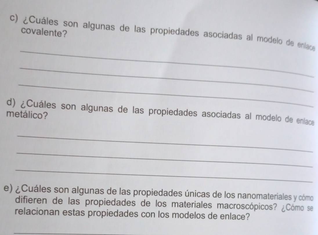 covalente? 
c) ¿Cuáles son algunas de las propiedades asociadas al modelo de enlace 
_ 
_ 
_ 
d) ¿Cuáles son algunas de las propiedades asociadas al modelo de enlace 
metálico? 
_ 
_ 
_ 
e) ¿Cuáles son algunas de las propiedades únicas de los nanomateriales y cómo 
difieren de las propiedades de los materiales macroscópicos? ¿Cómo se 
relacionan estas propiedades con los modelos de enlace?