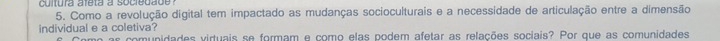 cultura afeta a socredade ? 
5. Como a revolução digital tem impactado as mudanças socioculturais e a necessidade de articulação entre a dimensão 
individual e a coletiva? 
amunidades virtuais se formam e como elas podem afetar as relações sociais? Por que as comunidades