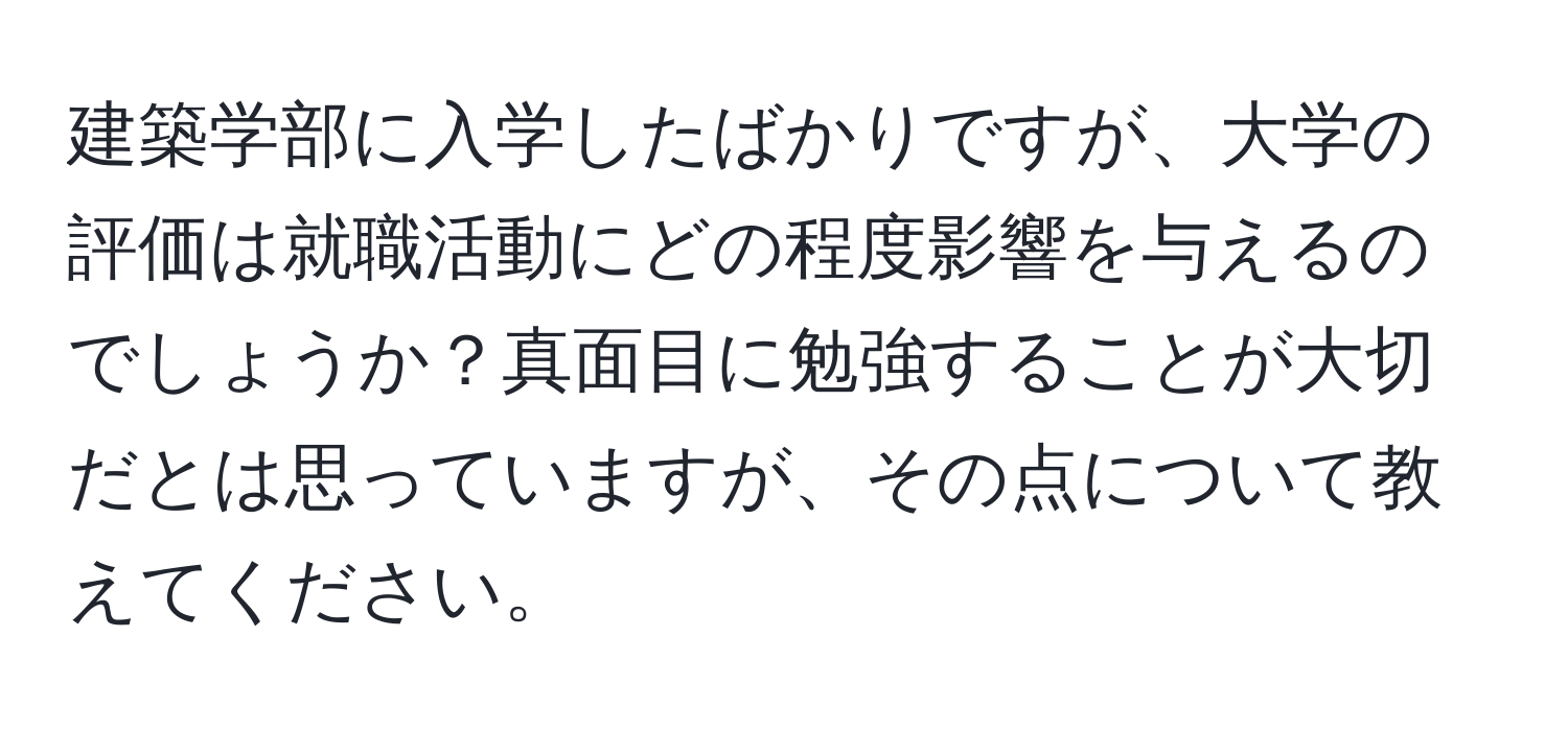 建築学部に入学したばかりですが、大学の評価は就職活動にどの程度影響を与えるのでしょうか？真面目に勉強することが大切だとは思っていますが、その点について教えてください。