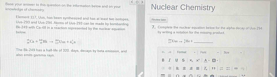 Base your answer to this question on the information below and on your Nuclear Chemistry 
knowledge of chemistry. 
Element 117, Uus, has been synthesized and has at least two isotopes. Review later
Uus-293 and Uus-294. Atoms of Uus-293 can be made by bombarding
Bk-249 with Ca-48 in a reaction represented by the nuclear equation 7. Complete the nuclear equation below for the alpha decay of Uus-294
below. by writing a notation for the missing product.
_(20)^(45)Ca+_(97)^(249)Bkto _(117)^(293)Uus+4_0^1n
_ _(117)^(294)Uusto _2^4He+
The Bk-249 has a half-life of 320. days, decays by beta emission, and 
also emits gamma rays. 
O a