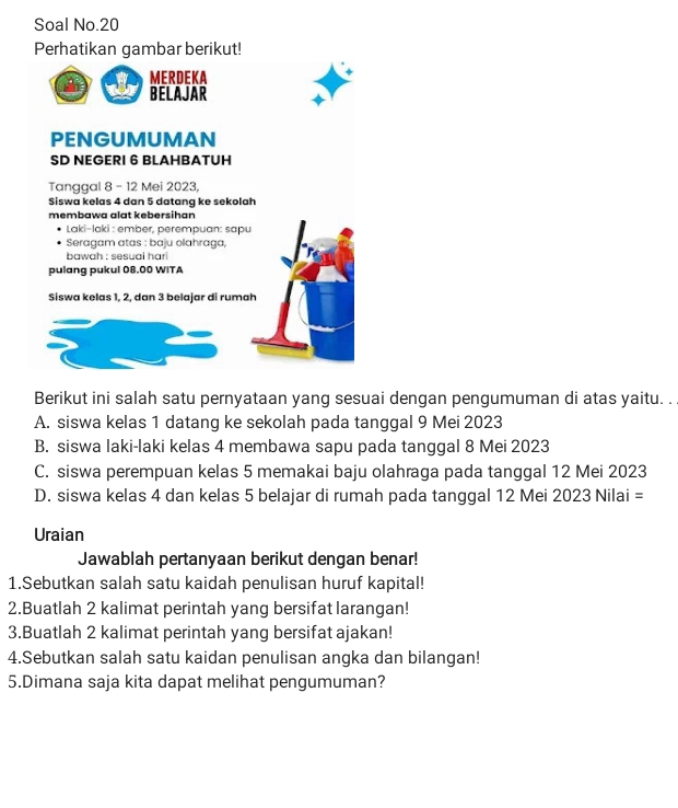 Soal No.20
Perhatikan gambar berikut!
MERDEKA
BELAJAR
PENGUMUMAN
SD NEGERI 6 BLAHBATUH
Tanggal 8 - 12 Mei 2023,
Siswa kelas 4 dan 5 datang ke sekolah
membawa alat kebersihan
* Laki-laki : ember, perempuan: sapu
Seragam atas : baju olahraga,
bawah : sesuai hari
pulang pukul 08.00 WITA
Siswa kelas 1, 2, dan 3 belajar di rumah
Berikut ini salah satu pernyataan yang sesuai dengan pengumuman di atas yaitu. . .
A. siswa kelas 1 datang ke sekolah pada tanggal 9 Mei 2023
B. siswa laki-laki kelas 4 membawa sapu pada tanggal 8 Mei 2023
C. siswa perempuan kelas 5 memakai baju olahraga pada tanggal 12 Mei 2023
D. siswa kelas 4 dan kelas 5 belajar di rumah pada tanggal 12 Mei 2023 Nilai =
Uraian
Jawablah pertanyaan berikut dengan benar!
1.Sebutkan salah satu kaidah penulisan huruf kapital!
2.Buatlah 2 kalimat perintah yang bersifat larangan!
3.Buatlah 2 kalimat perintah yang bersifat ajakan!
4.Sebutkan salah satu kaidan penulisan angka dan bilangan!
5.Dimana saja kita dapat melihat pengumuman?