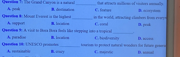 The Grand Canyon is a natural _that attracts millions of visitors annually.
A. peak B. destination C. feature D. ecosystem
Question 8: Mount Everest is the highest _in the world, attracting climbers from everyv
A. support B. location C. coral D. peak
Question 9: A visit to Bora Bora feels like stepping into a tropical _.
A. paradise B. location C. biodiversity D. access
Question 10: UNESCO promotes _tourism to protect natural wonders for future genera
A. sustainable B. crazy C. majestic D. annual