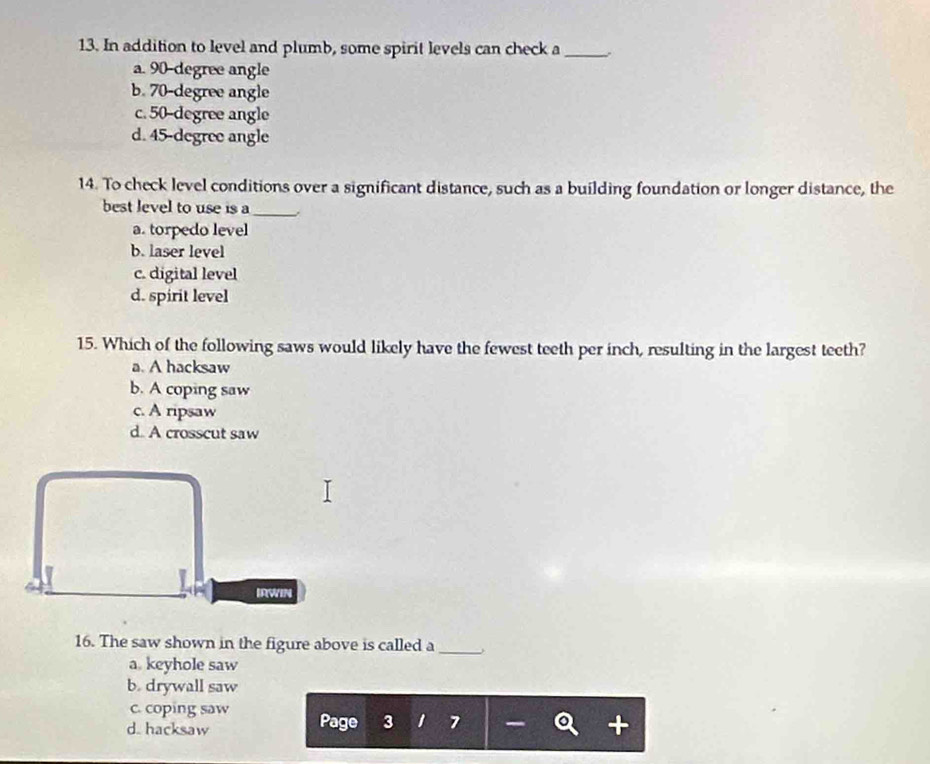 In addition to level and plumb, some spirit levels can check a_
a. 90-degree angle
b. 70-degree angle
c. 50-degree angle
d. 45-degree angle
14. To check level conditions over a significant distance, such as a building foundation or longer distance, the
best level to use is a_
a. torpedo level
b. laser level
c. digital level
d. spirit level
15. Which of the following saws would likely have the fewest teeth per inch, resulting in the largest teeth?
a. A hacksaw
b. A coping saw
c. A ripsaw
d. A crosscut saw
IRWIN
16. The saw shown in the figure above is called a_
a. keyhole saw
b. drywall saw
c. coping saw
d. hacksaw Page 3 1 7