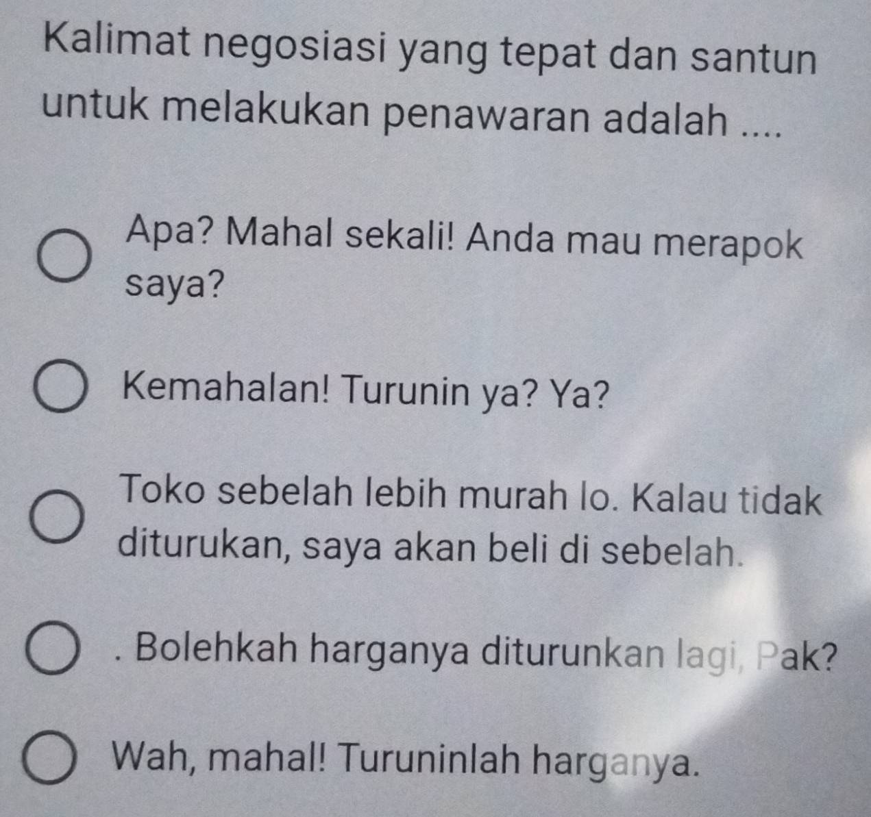 Kalimat negosiasi yang tepat dan santun 
untuk melakukan penawaran adalah .... 
Apa? Mahal sekali! Anda mau merapok 
saya? 
Kemahalan! Turunin ya? Ya? 
Toko sebelah lebih murah lo. Kalau tidak 
diturukan, saya akan beli di sebelah. 
. Bolehkah harganya diturunkan lagi, Pak? 
Wah, mahal! Turuninlah harganya.