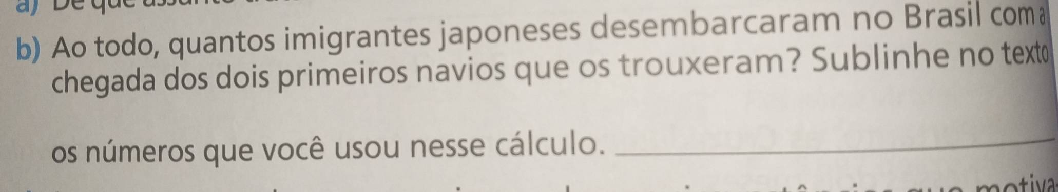 aj 
b) Ao todo, quantos imigrantes japoneses desembarcaram no Brasil com 
chegada dos dois primeiros navios que os trouxeram? Sublinhe no text 
os números que você usou nesse cálculo._