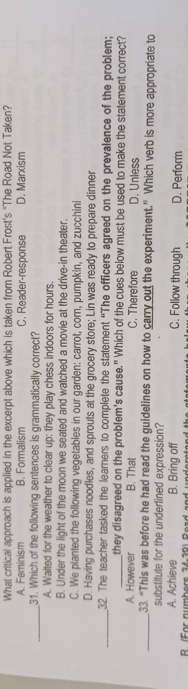 What critical approach is applied in the excerpt above which is taken from Robert Frost’s “The Road Not Taken?
A. Feminism B. Formalism C. Reader-response D. Marxism
_31. Which of the following sentences is grammatically correct?
A. Waited for the weather to clear up: they play chess indoors for hours.
B. Under the light of the moon we seated and watched a movie at the drive-in theater.
C. We planted the following vegetables in our garden: carrot, corn, pumpkin, and zucchini
D. Having purchases noodles, and sprouts at the grocery store; Lin was ready to prepare dinner
_32. The teacher tasked the learers to complete the statement “The officers agreed on the prevalence of the problem;
_they disagreed on the problem's cause.” Which of the cues below must be used to make the statement correct?
A. However B. That C. Therefore D. Unless
_33. “This was before he had read the guidelines on how to carry out the experiment.” Which verb is more appropriate to
substitute for the underlined expression?
A. Achieve B. Bring off C. Follow through D. Perform
R (For numbers 24-20) Read and understand