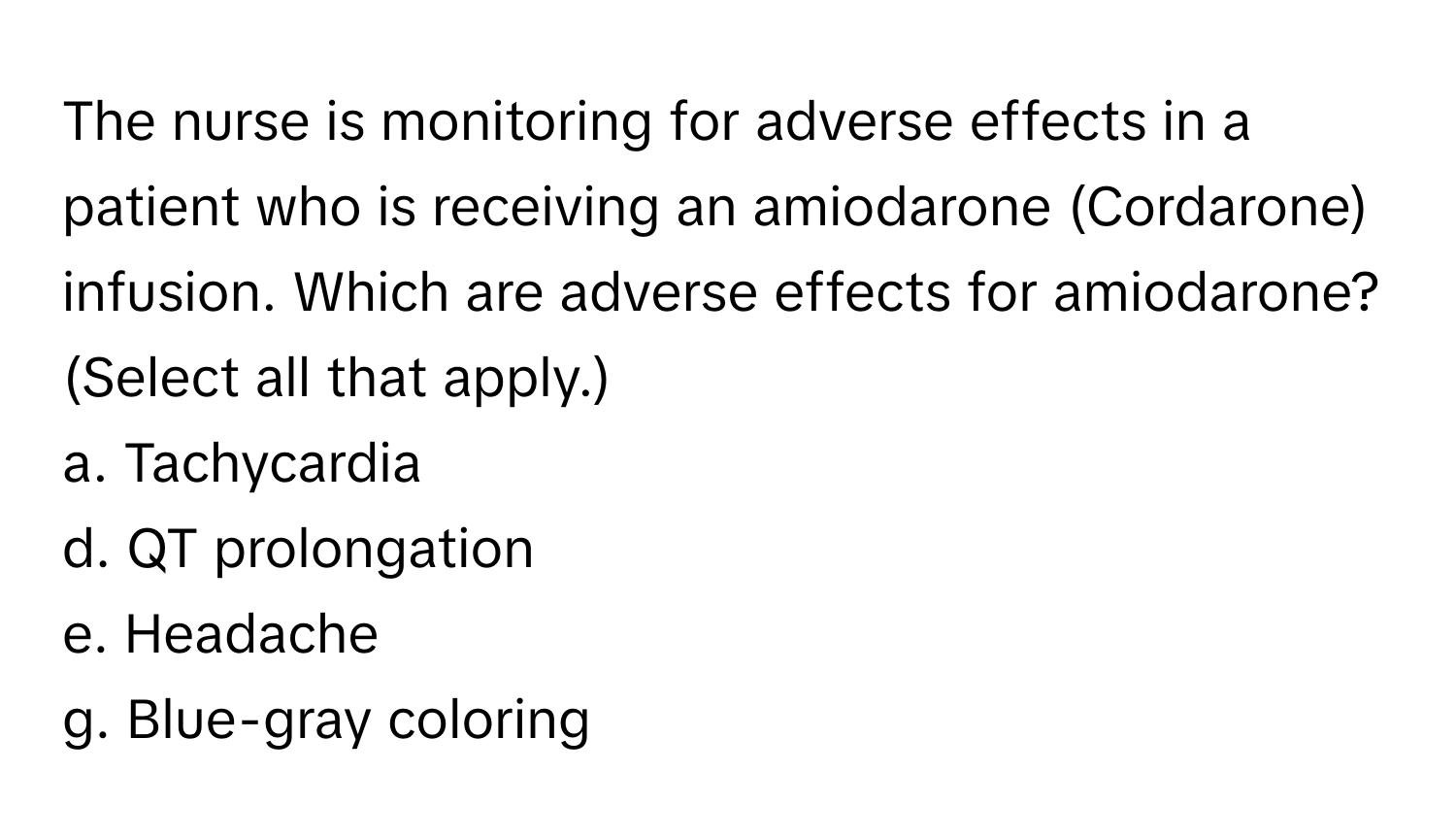 The nurse is monitoring for adverse effects in a patient who is receiving an amiodarone (Cordarone) infusion. Which are adverse effects for amiodarone? (Select all that apply.)

a. Tachycardia
d. QT prolongation
e. Headache
g. Blue-gray coloring