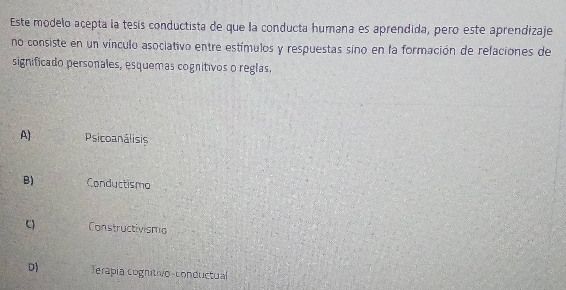 Este modelo acepta la tesis conductista de que la conducta humana es aprendida, pero este aprendizaje
no consiste en un vínculo asociativo entre estímulos y respuestas sino en la formación de relaciones de
significado personales, esquemas cognitivos o reglas.
A)
Psicoanálisis
B) Conductismo
C)
Constructivismo
D) Terapía cognitivo-conductual