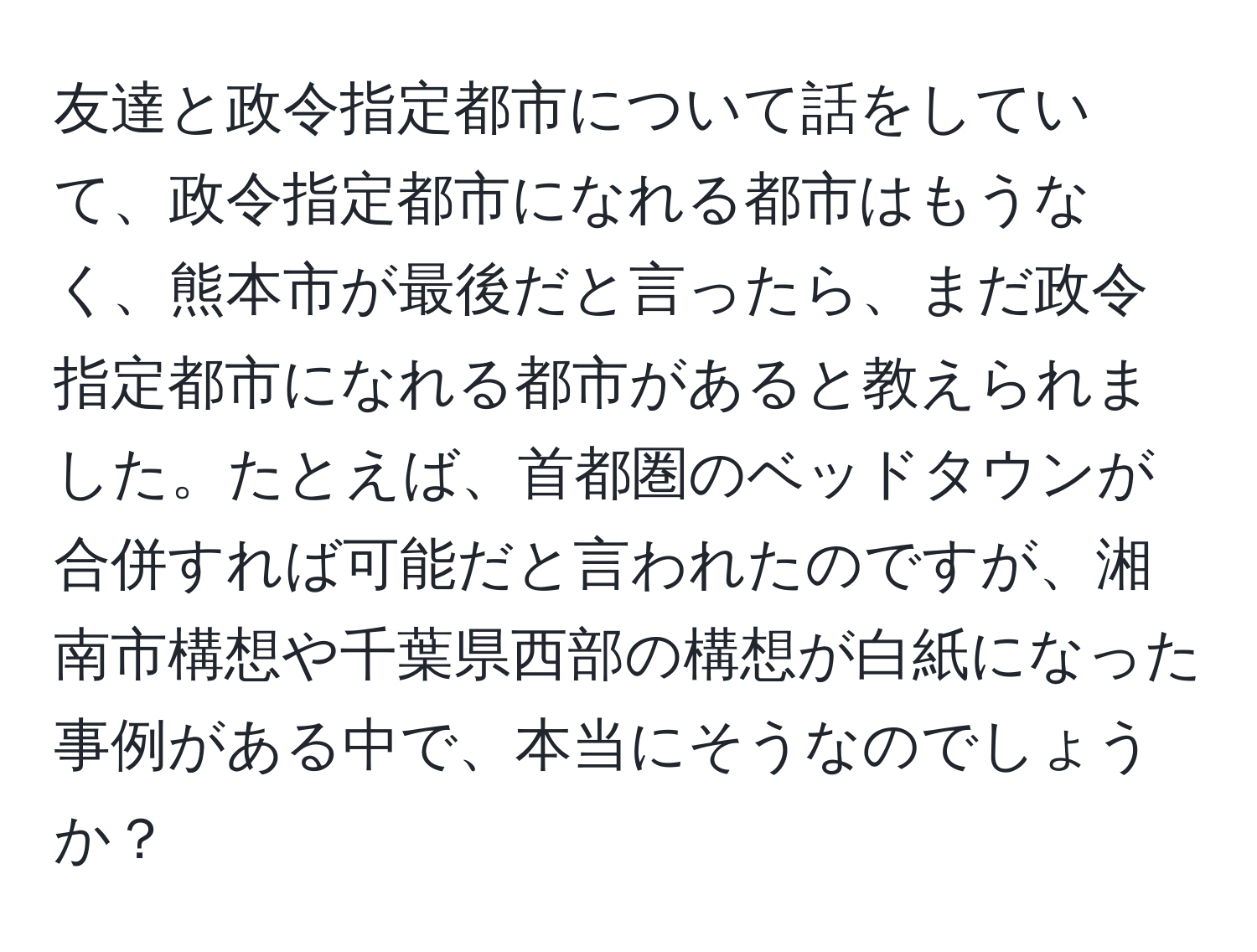 友達と政令指定都市について話をしていて、政令指定都市になれる都市はもうなく、熊本市が最後だと言ったら、まだ政令指定都市になれる都市があると教えられました。たとえば、首都圏のベッドタウンが合併すれば可能だと言われたのですが、湘南市構想や千葉県西部の構想が白紙になった事例がある中で、本当にそうなのでしょうか？