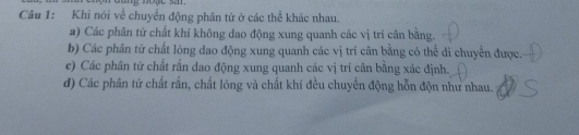 Khi nói về chuyển động phân tử ở các thể khác nhau.
a) Các phân tử chất khí không dao động xung quanh các vị trí cân bằng.
b) Các phân tử chất lỏng dao động xung quanh các vị trí cân bằng có thể di chuyển được.
e) Các phân tử chất rấn dao động xung quanh các vị trí cân bằng xác định.
d) Các phân tử chất rắn, chất lỏng và chất khí đều chuyển động hỗn độn như nhau.