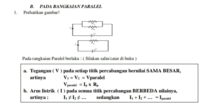 PADA RANGKAIAN PARALEL 
1. Perhatikan gambar! 
Pada rangkaian Paralel berlaku : ( Silakan salin/catat di buku ) 
a. Tegangan ( V ) pada setiap titik percabangan bernilai SAMA BESAR, 
artinya V_1=V_2=Vpara lel
V_paralel=I_p* R_p
b. Arus listrik ( I ) pada semua titik percabangan BERBEDA nilainya, 
artinya : I_1!= I_2!= ... sedangkan I_1+I_2+...=I_1 paralel