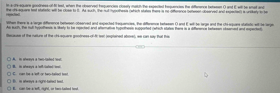 In a chi-square goodness-of-fit test, when the observed frequencies closely match the expected frequencies the difference between O and E will be small and
the chi-square test statistic will be close to 0. As such, the null hypothesis (which states there is no difference between observed and expected) is unlikely to be
rejected.
When there is a large difference between observed and expected frequencies, the difference between O and E will be large and the chi-square statistic will be large.
As such, the null hypothesis is likely to be rejected and alternative hypothesis supported (which states there is a difference between observed and expected).
Because of the nature of the chi-square goodness-of-fit test (explained above), we can say that this
A. is always a two-tailed test.
B. is always a left-tailed test.
C. can be a left or two-tailed test.
D. is always a right-tailed test.
E. can be a left, right, or two-tailed test.