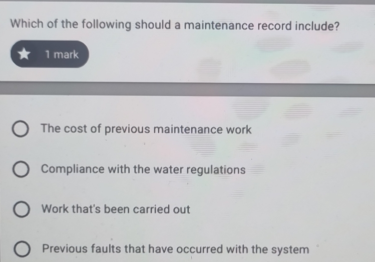 Which of the following should a maintenance record include?
1 mark
The cost of previous maintenance work
Compliance with the water regulations
Work that's been carried out
Previous faults that have occurred with the system