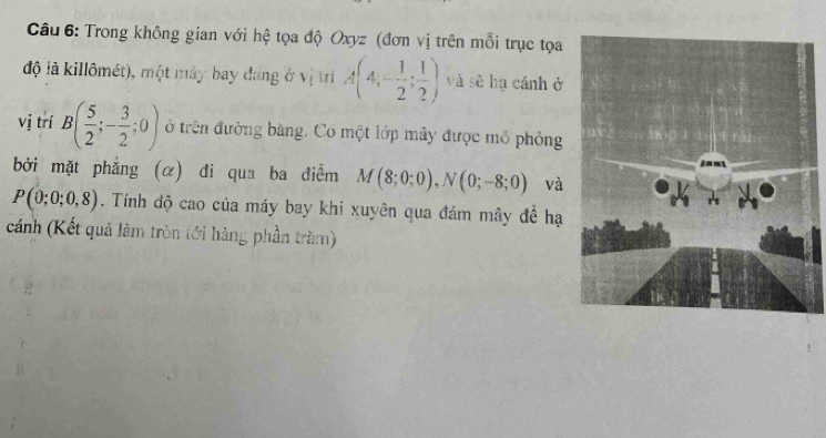 Trong không gian với hệ tọa độ Oxyz (đơn vị trên mỗi trục tọa 
độ là killômét), một máy bay đang ở vị trí A(4,- 1/2 ; 1/2 ) và sẽ hạ cánh ở 
vị trí B( 5/2 ;- 3/2 ;0) ở trên đường bằng. Có một lớp mây được mô phỏng 
bởi mặt phẳng (α) đi qua ba điểm M(8;0;0), N(0;-8;0) và
P(0;0;0,8). Tính độ cao của máy bay khi xuyên qua đám mây để hạ 
cánh (Kết quả làm tròn tới hàng phần trăm)