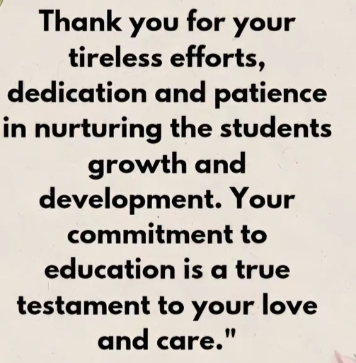 Thank you for your 
tireless efforts, 
dedication and patience 
in nurturing the students 
growth and 
development. Your 
commitment to 
education is a true 
testament to your love 
and care."