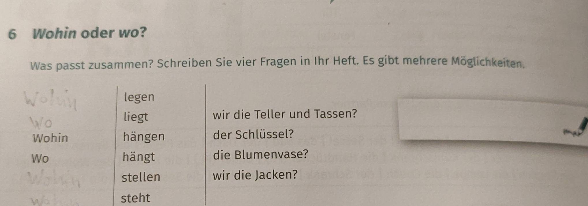 Wohin oder wo? 
Was passt zusammen? Schreiben Sie vier Fragen in Ihr Heft. Es gibt mehrere Möglichkeiten. 
legen 
liegt wir die Teller und Tassen? 
Wohin hängen der Schlüssel? 
Wo hängt die Blumenvase? 
stellen wir die Jacken? 
steht