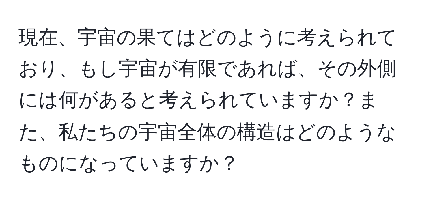 現在、宇宙の果てはどのように考えられており、もし宇宙が有限であれば、その外側には何があると考えられていますか？また、私たちの宇宙全体の構造はどのようなものになっていますか？