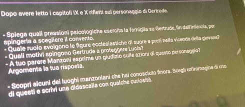 Dopo avere letto i capitoli IX e X rifletti sul personaggio di Gertrude. 
- Spiega quali pressioni psicologiche esercita la famiglia su Gertrude, fin dall infanzia, per 
spingerla a scegliere il convento. 
- Quale ruolo svolgono le figure ecclesiastiche di suore e preti nella vicenda della giovane? 
- Quali motivi spingono Gertrude a proteggere Lucia? 
- A tuo parere Manzoni esprime un giudizio sulle azioni di questo personaggio? 
Argomenta la tua risposta. 
- Scopri alcuni dei luoghi manzoniani che hai conosciuto finora. Scegli un'immagine di uno 
di questi e scrivi una didascalia con qualche curiosità.