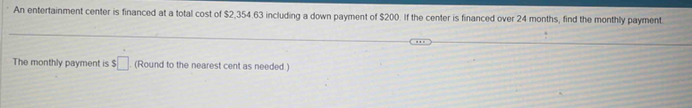 An entertainment center is financed at a total cost of $2,354.63 including a down payment of $200. If the center is financed over 24 months, find the monthly payment 
The monthly payment is $□. (Round to the nearest cent as needed )