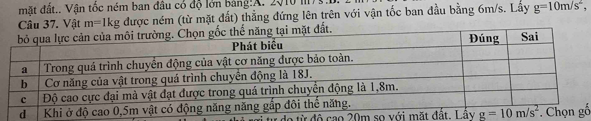 mặt đất.. Vận tốc ném ban đầu có độ lớn bảng:A. 2010 III
Câu 37. Vật m=1kg được ném (từ mặt đất) thẳng đứng lên trên với vận tốc ban đầu bằng 6m/s. Lấy g=10m/s^2 ,
tại mặt đất.
o từ độ cao 20mố