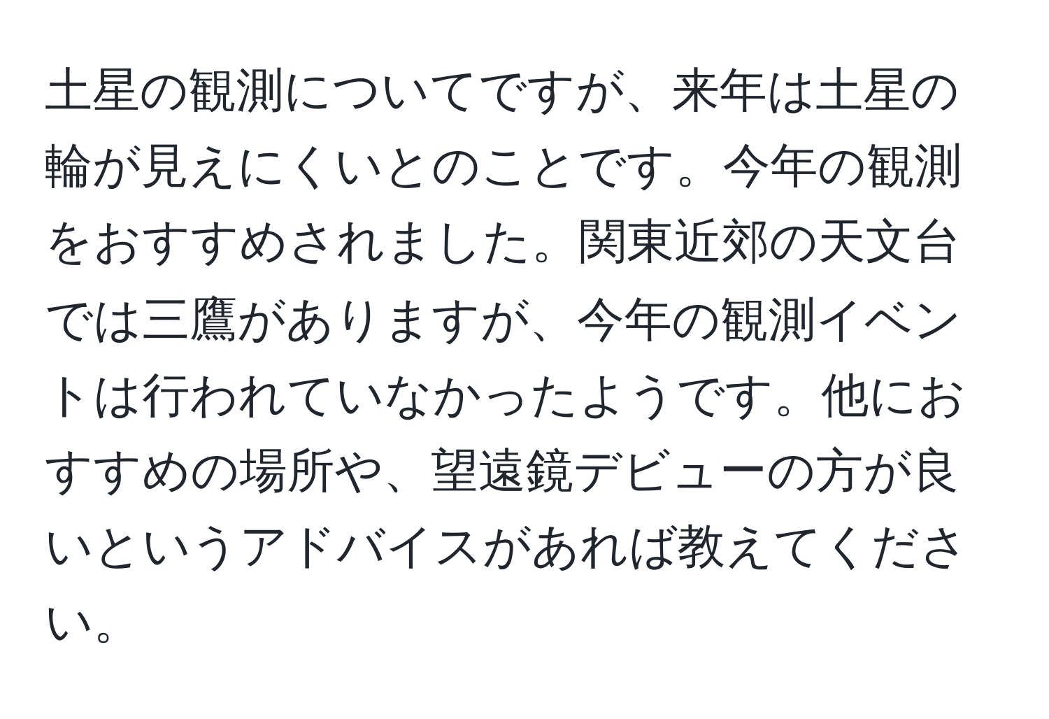 土星の観測についてですが、来年は土星の輪が見えにくいとのことです。今年の観測をおすすめされました。関東近郊の天文台では三鷹がありますが、今年の観測イベントは行われていなかったようです。他におすすめの場所や、望遠鏡デビューの方が良いというアドバイスがあれば教えてください。