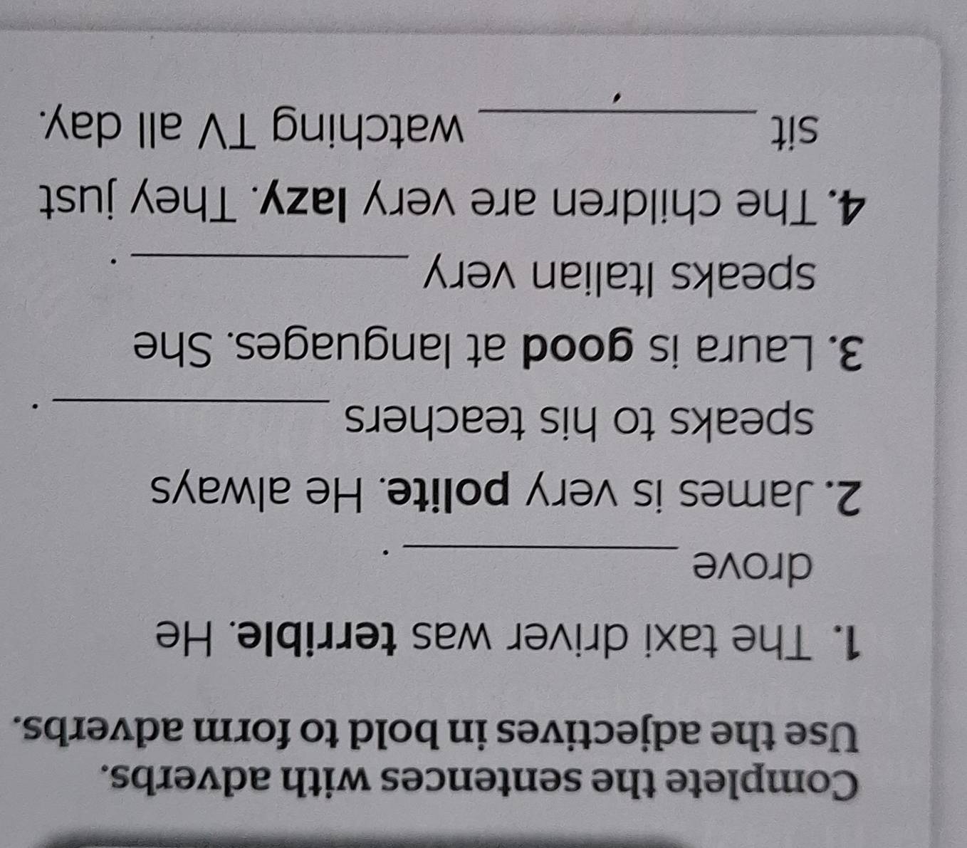 Complete the sentences with adverbs. 
Use the adjectives in bold to form adverbs. 
1. The taxi driver was terrible. He 
drove_ 
2. James is very polite. He always 
speaks to his teachers_ 
· 
3. Laura is good at languages. She 
speaks Italian very_ 
· 
4. The children are very lazy. They just 
sit _watching TV all day.