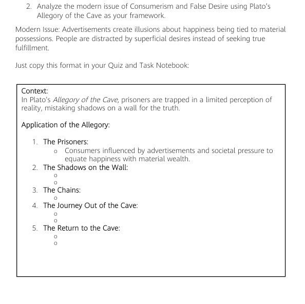 Analyze the modern issue of Consumerism and False Desire using Plato’s 
Allegory of the Cave as your framework. 
Modern Issue: Advertisements create illusions about happiness being tied to material 
possessions. People are distracted by superficial desires instead of seeking true 
fulfillment. 
Just copy this format in your Quiz and Task Notebook: 
Context: 
In Plato's Allegory of the Cave, prisoners are trapped in a limited perception of 
reality, mistaking shadows on a wall for the truth. 
Application of the Allegory: 
1. The Prisoners: 
。 Consumers influenced by advertisements and societal pressure to 
equate happiness with material wealth. 
2. The Shadows on the Wall: 
3. The Chains: 
0 
4. The Journey Out of the Cave: 
5. The Return to the Cave: 
0