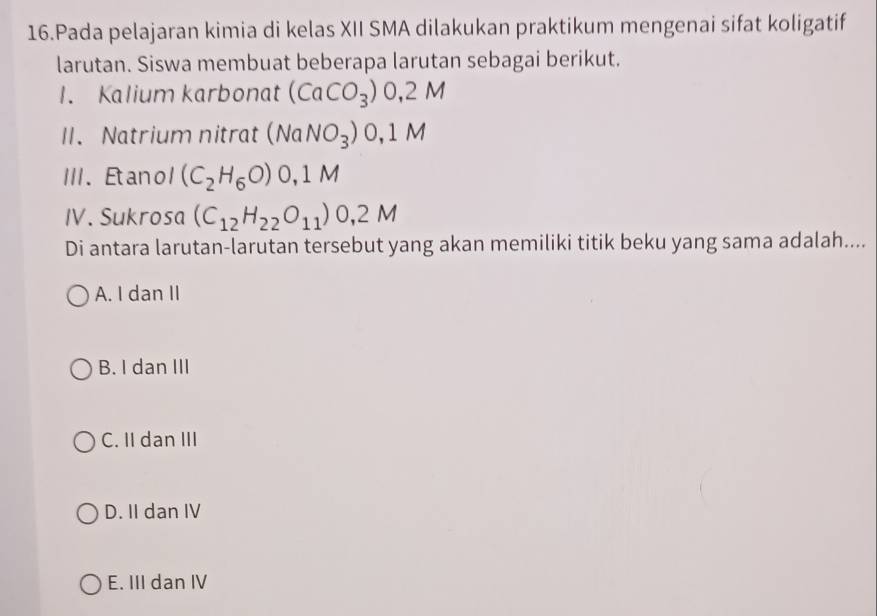 Pada pelajaran kimia di kelas XII SMA dilakukan praktikum mengenai sifat koligatif
larutan. Siswa membuat beberapa larutan sebagai berikut.
1. Kalium karbonat (CaCO_3)0,2M
II. Natrium nitrat (NaNO_3)0,1M
III. Etanol (C_2H_6O)0,1M
IV. Sukrosa (C_12H_22O_11)0,2M
Di antara larutan-larutan tersebut yang akan memiliki titik beku yang sama adalah....
A. I dan II
B. I dan III
C. II dan III
D. II dan IV
E. III dan IV