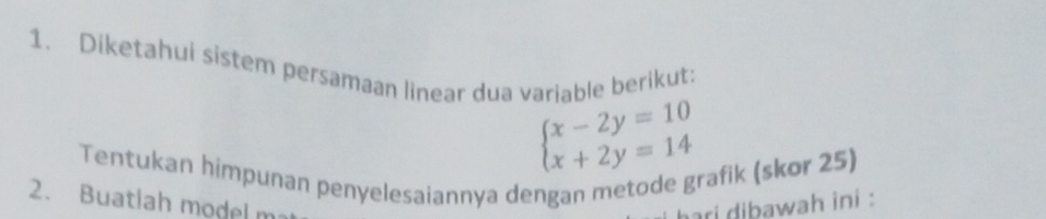 Diketahui sistem persamaan linear dua variable berikut:
beginarrayl x-2y=10 x+2y=14endarray.
Tentukan himpunan penyelesaiannya dengan metode grafik (skor 25) 
2. Buatlah model m ari dibawah ini :