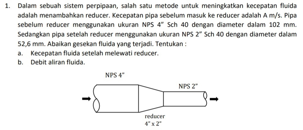 Dalam sebuah sistem perpipaan, salah satu metode untuk meningkatkan kecepatan fluida
adalah menambahkan reducer. Kecepatan pipa sebelum masuk ke reducer adalah A m/s. Pipa
sebelum reducer menggunakan ukuran NPS 4'' Sch 40 dengan diameter dalam 102 mm.
Sedangkan pipa setelah reducer menggunakan ukuran NPS 2'' Sch 40 dengan diameter dalam
52,6 mm. Abaikan gesekan fluida yang terjadi. Tentukan :
a. Kecepatan fluida setelah melewati reducer.
b. Debit aliran fluida.