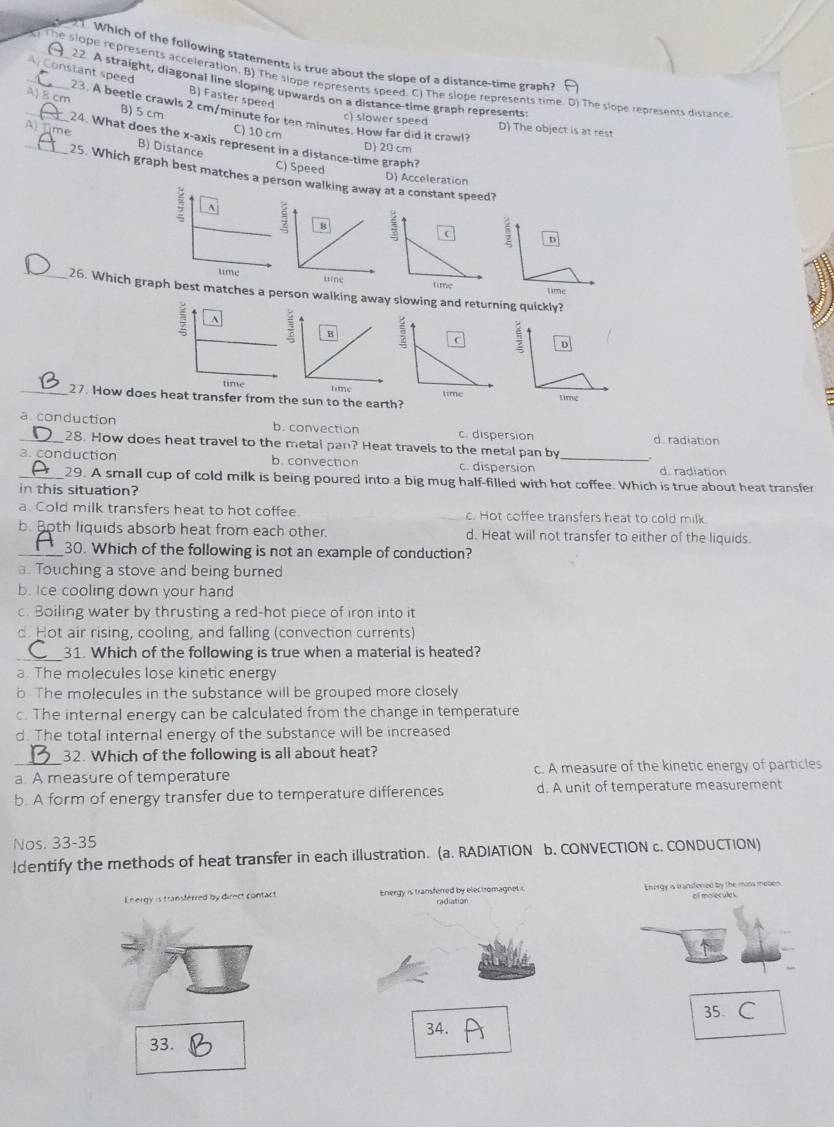 Which of the following statements is true about the slope of a distance-time graph?
_) The slope represents acceleration. B) The slope represents speed. C) The slope represents time. D) The slope represents dissance
22 A straight, diagonal line sloping upwards on a distance-time graph represents
B) Faster speed
_A) Constant speed 23. A beetle crawls 2 cm/minute for ten minutes. How far did it crawl?
_A) 8 cm B) 5 cm C) 10 cm
c) slower speed D) The object is at rest
_A Time B) Distance
24. What does the x-axis represent in a distance-time graph?
D) 20 cm
C) Speed D) Acceleration
25. Which graph best matches ason walking away at a constant speed?
_26. Which graph best matches a person walking away slowing and returning quickly?
 
_27. How does heat transfer from the sun to the earth?
_a conduction b. convection c. dispersion d. radiation
28. How does heat travel to the metal pan? Heat travels to the metal pan by
a. conduction b. convection c. dispersion _d. radiation
_29. A small cup of cold milk is being poured into a big mug half-filled with hot coffee. Which is true about heat transfer
in this situation?
a. Cold milk transfers heat to hot coffee. c. Hot coffee transfers heat to cold milk
b. Both liquids absorb heat from each other. d. Heat will not transfer to either of the liquids.
_30. Which of the following is not an example of conduction?
a. Touching a stove and being burned
b. Ice cooling down your hand
c. Boiling water by thrusting a red-hot piece of iron into it
d. Hot air rising, cooling, and falling (convection currents)
31. Which of the following is true when a material is heated?
a. The molecules lose kinetic energy
b The molecules in the substance will be grouped more closely
c. The internal energy can be calculated from the change in temperature
d. The total internal energy of the substance will be increased
32. Which of the following is all about heat?
_a. A measure of temperature c. A measure of the kinetic energy of particles
b. A form of energy transfer due to temperature differences d. A unit of temperature measurement
Nos. 33-35
Identify the methods of heat transfer in each illustration. (a. RADIATION b. CONVECTION c. CONDUCTION)
Energy is transferred by direct contact Energy is transferred by electromagnet i. radiation Energy is transfered by the mins moben
35、 C
33. 34.