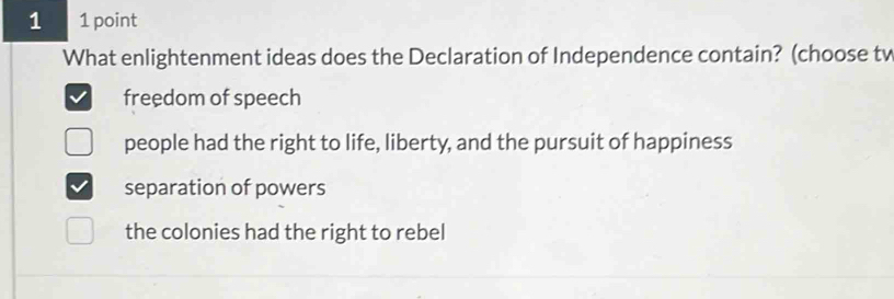 1 1 point
What enlightenment ideas does the Declaration of Independence contain? (choose tv
freedom of speech
people had the right to life, liberty, and the pursuit of happiness
separation of powers
the colonies had the right to rebel