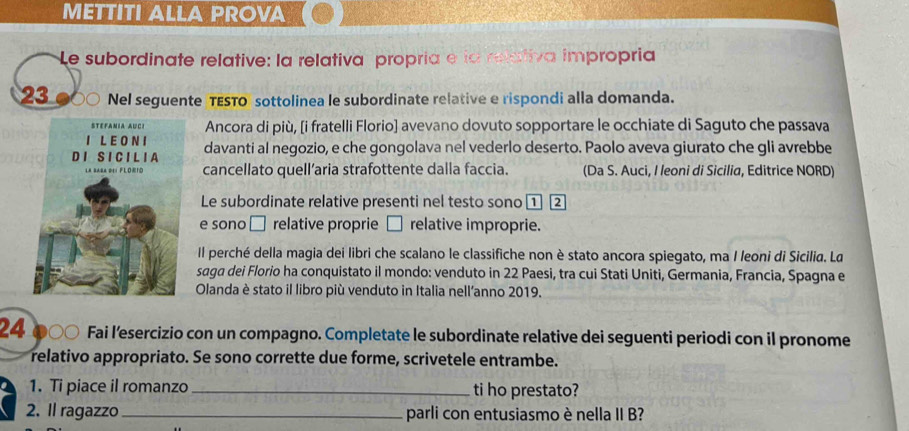 METTITI ALLA PROVA 
Le subordinate relative: la relativa propría e la relativa impropria
23 Nel seguente TESTO sottolinea le subordinate relative e rispondi alla domanda. 
Ancora di più, [i fratelli Florio] avevano dovuto sopportare le occhiate di Saguto che passava 
davanti al negozio, e che gongolava nel vederlo deserto. Paolo aveva giurato che gli avrebbe 
cancellato quell’aria strafottente dalla faccia. (Da S. Auci, I leoni di Sicilia, Editrice NORD) 
Le subordinate relative presenti nel testo sono 1 2
e sono □ relative proprie □ relative improprie. 
Il perché della magia dei libri che scalano le classifiche non è stato ancora spiegato, ma I leoni di Sicilia. La 
saga dei Florio ha conquistato il mondo: venduto in 22 Paesi, tra cui Stati Uniti, Germania, Francia, Spagna e 
Olanda è stato il libro più venduto in Italia nell’anno 2019. 
24 Fai l’esercizio con un compagno. Completate le subordinate relative dei seguenti periodi con il pronome 
relativo appropriato. Se sono corrette due forme, scrivetele entrambe. 
1. Ti piace il romanzo _ti ho prestato? 
2. Il ragazzo _parli con entusiasmo è nella II B?