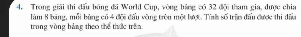 Trong giải thi đấu bóng đá World Cup, vòng bảng có 32 đội tham gia, được chia 
làm 8 bảng, mỗi bảng có 4 đội đấu vòng tròn một lượt. Tính số trận đấu được thi đấu 
trong vòng bảng theo thể thức trên.