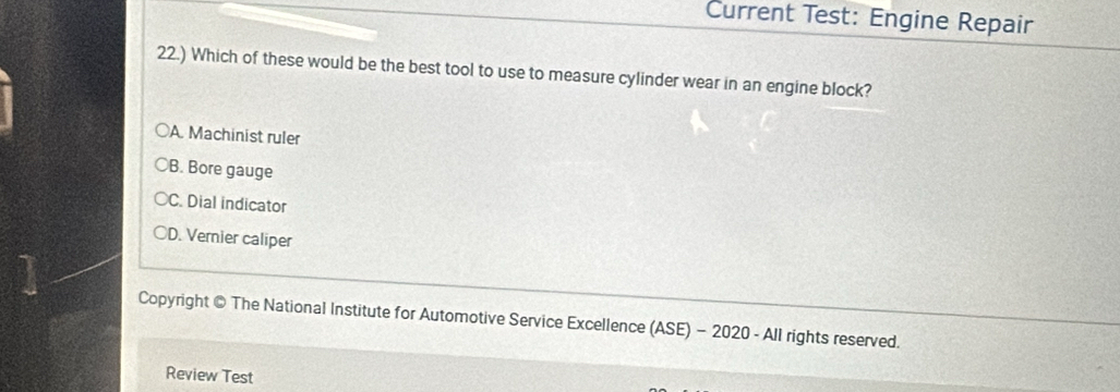 Current Test: Engine Repair
22.) Which of these would be the best tool to use to measure cylinder wear in an engine block?
○A. Machinist ruler
○B. Bore gauge
C. Dial indicator
OD. Vernier caliper
Copyright © The National Institute for Automotive Service Excellence (ASE) - 2020 - All rights reserved.
Review Test