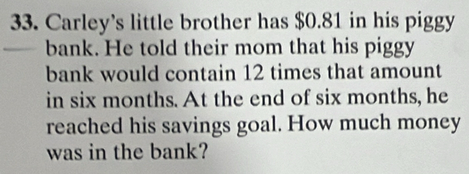 Carley’s little brother has $0.81 in his piggy 
bank. He told their mom that his piggy 
bank would contain 12 times that amount 
in six months. At the end of six months, he 
reached his savings goal. How much money 
was in the bank?