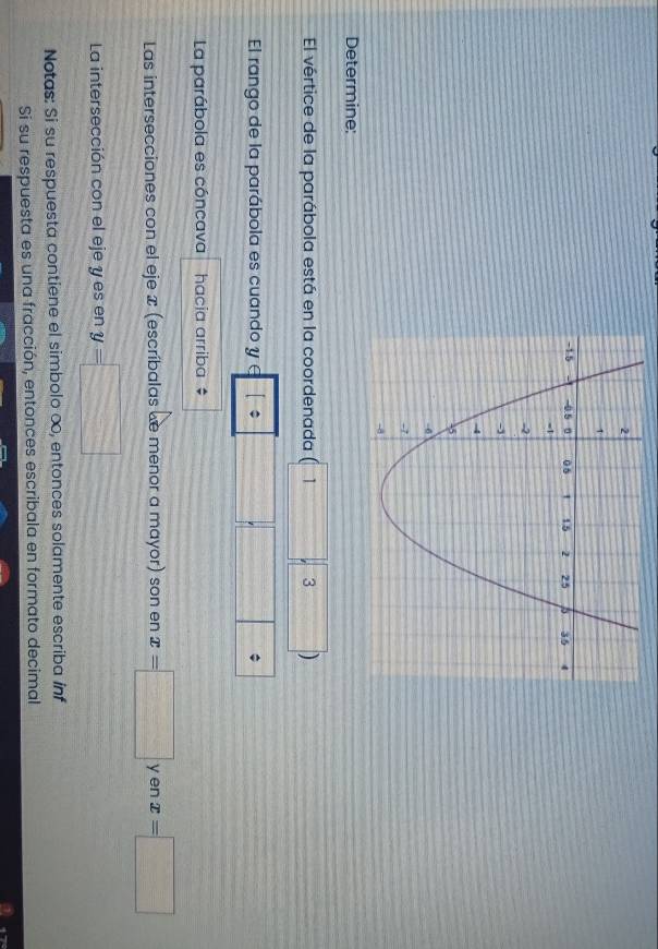 Determine: 
El vértice de la parábola está en la coordenada (1 3 ) 
El rango de la parábola es cuando y [ 
La parábola es cóncava hacia arriba $ 
Las intersecciones con el eje æ (escríbalas de menor a mayor) son en x=□ y en x=□
La intersección con el eje y es en y=□
Notas: Si su respuesta contiene el simbolo ∞, entonces solamente escriba inf 
Si su respuesta es una fracción, entonces escribala en formato decimal