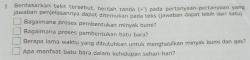 Berdasarkan teks tersebut, berilah tanda (√ ) pada pertanyaan-pertanyaan yang 
jawaban penjelasannya dapat ditemukan pada teks (jawaban dapat lebih dari satu). 
Bagaimana proses pembentukan minyak bumi? 
Bagaimana proses pembentukan batu bara? 
Berapa lama waktu yang dibutuhkan untuk menghasilkan minyak bumi dan gas? 
Apa manfaat batu bara dalam kehidupan sehari-hari?