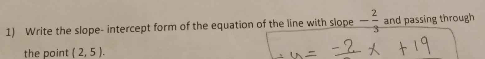 Write the slope- intercept form of the equation of the line with slope - 2/3  and passing through 
the point (2,5).