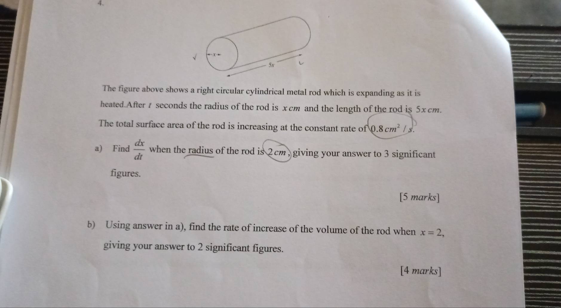 xto
5x
The figure above shows a right circular cylindrical metal rod which is expanding as it is 
heated.After t seconds the radius of the rod is xcm and the length of the rod is 5xcm. 
The total surface area of the rod is increasing at the constant rate of 0.8cm^2/ S. 
a) Find  dx/dt  when the radius of the rod is 2 cm , giving your answer to 3 significant 
figures. 
[5 marks] 
b) Using answer in a), find the rate of increase of the volume of the rod when x=2, 
giving your answer to 2 significant figures. 
[4 marks]