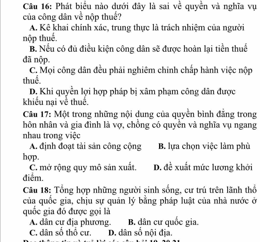 Phát biểu nào dưới đây là sai về quyền và nghĩa vụ
của công dân về nộp thuế?
A. Kê khai chính xác, trung thực là trách nhiệm của người
nộp thuế.
B. Nếu có đủ điều kiện công dân sẽ được hoàn lại tiền thuế
đã nộp.
C. Mọi công dân đều phải nghiêm chỉnh chấp hành việc nộp
thuế.
D. Khi quyền lợi hợp pháp bị xâm phạm công dân được
khiểu nại về thuế.
Câu 17: Một trong những nội dung của quyền bình đẳng trong
hôn nhân và gia đình là vợ, chông có quyên và nghĩa vụ ngang
nhau trong việc
A. định đoạt tài sản công cộng B. lựa chọn việc làm phù
hợp.
C. mở rộng quy mô sản xuất. D. đề xuất mức lương khởi
điểm.
Câu 18: Tổng hợp những người sinh sống, cư trú trên lãnh thổ
của quốc gia, chịu sự quản lý băng pháp luật của nhà nước ở
quốc gia đó được gọi là
A. dân cư địa phương. B. dân cư quốc gia.
C. dân số thổ cư. D. dân số nội địa.