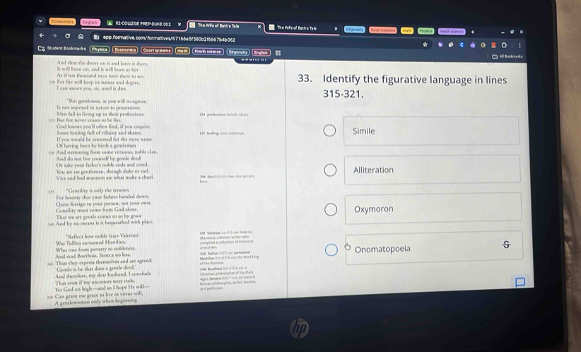 Economics Enolah  02COLLEGE PREP-DUKE 00 2 X The Wife of Bath's Talw  The Wiffe of Bath's Ta le Efeencs Co st t y em   
a l app.formative.com/formatives/67 166e5f 580b2f6667b4b062
Lg Student Bookmaks Physics) (Economics) (Courtsystems) (math) Heath science) Edgenulty) (English  8
And shut the doors on it and leave it there,
It will burn on, and it will burn as fair
As if ten thousand men were there to see,
3:0 For fire will keep its natuse and degree. 33. Identify the figurative language in lines
I can awsure you, sir, untd is dies 315-321.
Is not annexed in nature to possession. "But gentleness, as you willl revognize.
Men fail in living up to their professions; 134 prefeesions: beliefs, idea's
315. But fire never ceases to be fire. God knows you'll ofren find, if you enquire,
Some lording full of villainy and shame.
If you would be esteemed for the mere name 819 landing land noithenan Simile
Of having been by birth a gentleman
33 And semming from some virsuous, noble clan.
And do not live yourself by gendle deed
Oy sake your father's noble code and cr 
You are no gentleman, though doke or earl.  1K sharl schürh tow stasn persor Alliteration
Vice and bad manners are what make a churl.
,,, "Gensility is oally the renown
For bosnty that your fathers handed down
Quise foreign to your person, not your own;
Gentility must come from God alone
That we are gentle comes to as by grace Oxymoron
340 And by no meana is it bequeathed with place.
Was Tulliva samnamed Hostilius. *Reflect how noble (says Valeriun) Maxmus, a Roman writer who  341. Valeriun (vo-IS esó Valeriun
Onomatopoeia
And read Boethius, Seneca no less. Who rose from poverty to noblencs. anocdotes compord a collection of historical
545 Thuis they express themselves and are agreed: of te Romans 142 Telliet n003 -0 turnamed mastillua (hỏs11Tà-ash the thid king G
'Gentle is he that does a gentle deed.'
And therefore, my dear husband, I conclude 344 Boethln () 4(ò oò  x
That even if my ancestors were rude, Ovldian philisopher of the Dark
Yet God on high—and so I hope He will— Rom as philinophes, writee, Ee sches Aprs Sanera (són'': é = an anci===
350 Can grant me grace so live in virtue still, and politician 
A gentlewoman only when beginsing