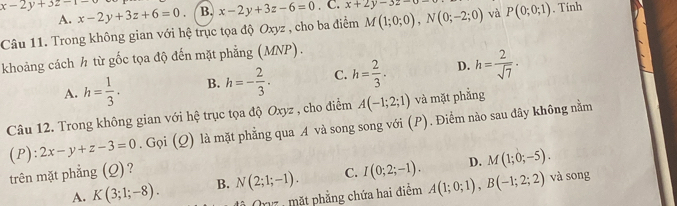 x-2y+3z-1- x-2y+3z+6=0. B. x-2y+3z-6=0. C. x+2y-3z-0-
A.
Câu 11. Trong không gian với hệ trục tọa độ Oxyz , cho ba điểm M(1;0;0), N(0;-2;0) và P(0;0;1). Tính
khoảng cách ½ từ gốc tọa độ đến mặt phẳng (MNP).
A. h= 1/3 . B. h=- 2/3 . C. h= 2/3 . D. h= 2/sqrt(7)  · 
Câu 12. Trong không gian với hệ trục tọa độ Oxyz , cho điểm A(-1;2;1) và mặt phẳng
(P): 2x-y+z-3=0. Gọi (Q) là mặt phẳng qua A và song song với (P). Điểm nào sau đây không nằm
D. M(1;0;-5). 
trên mặt phẳng (Q)?
A. K(3;1;-8). B. N(2;1;-1). C. I(0;2;-1). A(1;0;1), B(-1;2;2) và song
Orz , mặt phẳng chứa hai điểm