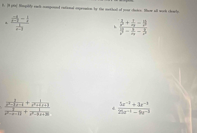 Simplify each compound rational expression by the method of your choice. Show all work clearly.
a. frac  (-4)/x-2 - 1/x  1/x-2 
b. frac  2/y^2 + 7/xy - 15/x^2  10/y^2 - 9/xy - 9/x^2 
frac  2/x^2-3x-4 + 1/x^2+4x+3  2/x^2-x-12 + 1/x^2-9x+20 
d.  (5x^(-2)+3x^(-3))/25x^(-1)-9x^(-3) 