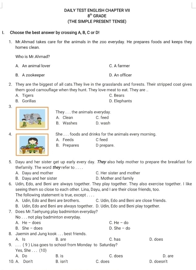 DAILY TEST ENGLISH CHAPTER VII
8^(th) GRADE
(THE SIMPLE PRESENT TENSE)
I. Choose the best answer by crossing A, B, C or D!
1. Mr.Ahmad takes care for the animals in the zoo everyday. He prepares foods and keeps they
homes clean.
Who is Mr.Ahmad?
A. An animal lover C. A farmer
B. A zookeeper D. An officer
2. They are the biggest of all cats.They live in the grasslands and forests. Their stripped coat gives
them good camouflage when they hunt. They love meat to eat. They are ..
A. Tigers C. Bears
B. Gorillas D. Elephants
3.
They . . . the animals everyday.
A. Clean C. feed
B. Washes D. wash
4. She . . . foods and drinks for the animals every morning.
A. Feeds C feed
B. Prepares D prepare.
5. Dayu and her sister get up early every day. They also help mother to prepare the breakfast for
thefamily. The word they refer to . . . .
A. Dayu and mother C. Her sister and mother
B. Dayu and her sister D. Mother and family
6. Udin, Edo, and Beni are always together. They play together. They also exercise together. I like
seeing them so close to each other. Lina, Dayu, and I are their close friends, too.
The following statement is true, except . . . .
A. Udin, Edo and Beni are brothers. C. Udin, Edo and Beni are close friends.
B. Udin, Edo and Beni are always together. D. Udin, Edo and Beni play together.
7. Does Mr.Taehyung play badminton everyday?
No . . . not play badminton everyday.
A. He - does C. He - do
B. She - does D. She- do
8. Jaemin and Jung kook . . . best friends.
A. Is B. are C. has D. does
9. . . . ( 9 ) Lisa goes to school from Monday to Saturday?
Yes, She . . . (10)
A. Do B. is C. does D. are
10. A. Don't B. isn't C. does D. doesn't