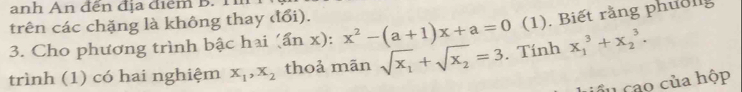 anh An đến địa điểm B. T 
trên các chặng là không thay đổi). 
3. Cho phương trình bậc hai (ẩn x): x^2-(a+1)x+a=0 (1). Biết rằng phuống 
trình (1) có hai nghiệm x_1, x_2 thoả mãn sqrt(x_1)+sqrt(x_2)=3. Tính x_1^3+x_2^3. 
cầu cao của hộp