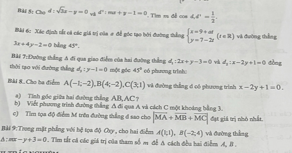 Ch_0d:sqrt(3)x-y=0_vad':mx+y-1=0. Tìm m đề cos | d, d^1= 1/2 . 
Bài 6: Xác định tất cả các giá trị của # đề góc tạo bởi đường thằng beginarrayl x=9+at y=7-2tendarray.  (t∈ R) và đường thẳng
3x+4y-2=0 bằng 45°. 
Bài 7 :D tường thằng A đi qua giao điểm của hai đường thằng d_1:2x+y-3=0 và d_2:x-2y+1=0 đồng 
thời tạo với đường thẳng d_3:y-1=0 một góc 45° có phương trình: 
Bài 8..Cho ba điểm A(-1;-2), B(4;-2), C(3;1) và đường thằng d có phương trình x-2y+1=0. 
a) Tính góc giữa hai đường thằng AB, AC? 
b) Viết phương trình đường thắng △ di qua A và cách C một khoảng bằng 3. 
c) Tìm tọa độ điểm M trên đường thẳng d sao cho |overline MA+overline MB+overline MC| đạt giá trị nhỏ nhất. 
Bài 9:Trong mặt phẳng với hệ tọa độ Oxy, cho hai điểm A(1;1), B(-2;4) và đường thẳng
△ :mx-y+3=0. Tìm tất cả các giá trị của tham số m đề Δ cách đều hai điểm A, B.