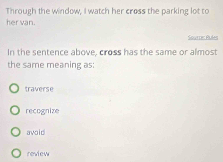 Through the window, I watch her cross the parking lot to
her van.
Source: Rules
In the sentence above, cross has the same or almost
the same meaning as:
traverse
recognize
avoid
review