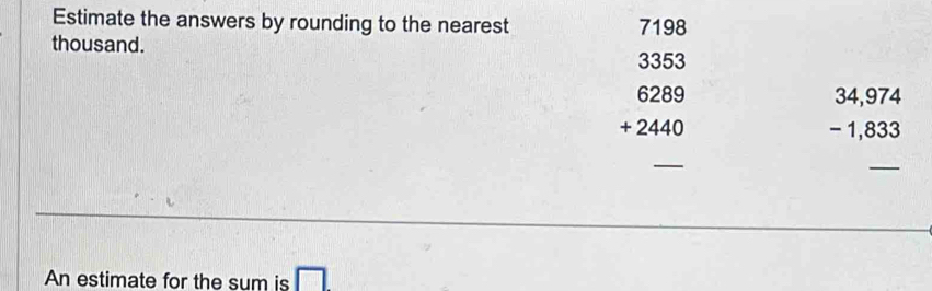 Estimate the answers by rounding to the nearest 7198
thousand.
3353
6289
+ 2440
beginarrayr 34,974 -1,833 endarray
_
_
An estimate for the sum is □